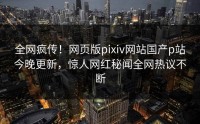 全网疯传！网页版pixiv网站国产p站今晚更新，惊人网红秘闻全网热议不断