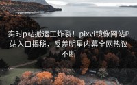 实时p站搬运工炸裂！pixvi镜像网站P站入口揭秘，反差明星内幕全网热议不断