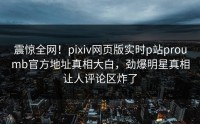 震惊全网！pixiv网页版实时p站proumb官方地址真相大白，劲爆明星真相让人评论区炸了