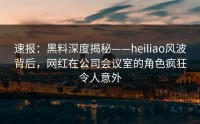 速报：黑料深度揭秘——heiliao风波背后，网红在公司会议室的角色疯狂令人意外