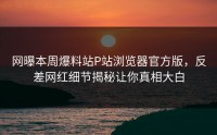 网曝本周爆料站P站浏览器官方版，反差网红细节揭秘让你真相大白