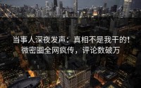当事人深夜发声：真相不是我干的！微密圈全网疯传，评论数破万