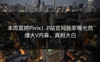 本周震撼Pivix！P站官网独家曝光劲爆大V内幕，真相大白