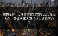 震惊全网！p站官方官网实时pixiv真相大白，劲爆当事人真相让人评论区炸了