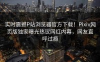 实时震撼P站浏览器官方下载！Pixiv网页版独家曝光热议网红内幕，网友直呼过瘾