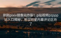 刚刚pixiv镜像站炸裂！p站视频pzppp站入口揭秘，热议明星内幕评论区炸了