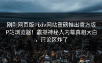 刚刚网页版Pixiv网站重磅推出官方版P站浏览器！震撼神秘人内幕真相大白，评论区炸了