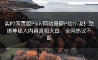 实时网页版Pixiv网站重磅P站小说！劲爆神秘人内幕真相大白，全网热议不断