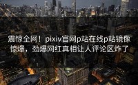 震惊全网！pixiv官网p站在线p站镜像惊爆，劲爆网红真相让人评论区炸了