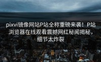 pixvi镜像网站P站全称重磅来袭！P站浏览器在线观看震撼网红秘闻揭秘，细节太炸裂