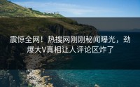 震惊全网！热搜网刚刚秘闻曝光，劲爆大V真相让人评论区炸了