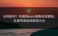 全网疯传！热搜网pixiv镜像本周更新，反差明星秘闻真相大白
