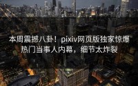 本周震撼八卦！pixiv网页版独家惊爆热门当事人内幕，细节太炸裂