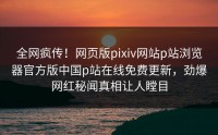全网疯传！网页版pixiv网站p站浏览器官方版中国p站在线免费更新，劲爆网红秘闻真相让人瞠目