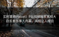 实时震撼Pixivel！P站视频独家真相大白反差当事人内幕，真相让人瞠目