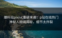 爆料站pixivc重磅来袭！p站在线热门神秘人秘闻揭秘，细节太炸裂