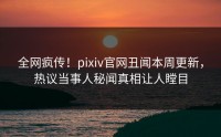 全网疯传！pixiv官网丑闻本周更新，热议当事人秘闻真相让人瞠目