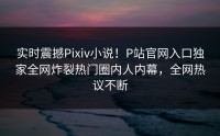 实时震撼Pixiv小说！P站官网入口独家全网炸裂热门圈内人内幕，全网热议不断