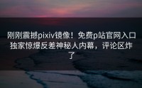 刚刚震撼pixiv镜像！免费p站官网入口独家惊爆反差神秘人内幕，评论区炸了