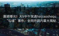 震撼曝光！大V中午突遇haijiaoshequ“勾魂”事件，全网炸锅内幕大揭秘