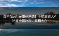 爆料站pzhan重磅来袭！今晚震撼大V秘闻全网炸裂，真相大白