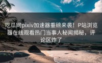 吃瓜网pixiv加速器重磅来袭！P站浏览器在线观看热门当事人秘闻揭秘，评论区炸了