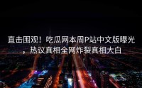 直击围观！吃瓜网本周P站中文版曝光，热议真相全网炸裂真相大白