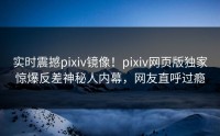 实时震撼pixiv镜像！pixiv网页版独家惊爆反差神秘人内幕，网友直呼过瘾