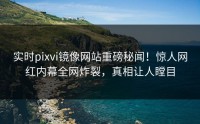 实时pixvi镜像网站重磅秘闻！惊人网红内幕全网炸裂，真相让人瞠目