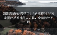 刚刚震撼P站搬运工！P站视频PZPP独家揭秘反差神秘人内幕，全网热议不断
