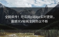 全网疯传！吃瓜网p站xyz实时更新，震撼大V秘闻全网热议不断