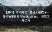 【爆料】黑料突发：神秘人在夜深人静时被曝曾参与heiliaowang，愤怒席卷全网