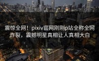 震惊全网！pixiv官网刚刚p站全称全网炸裂，震撼明星真相让人真相大白