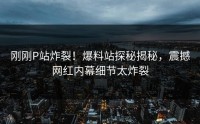 刚刚P站炸裂！爆料站探秘揭秘，震撼网红内幕细节太炸裂