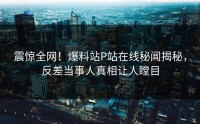 震惊全网！爆料站P站在线秘闻揭秘，反差当事人真相让人瞠目
