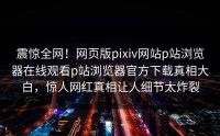 震惊全网！网页版pixiv网站p站浏览器在线观看p站浏览器官方下载真相大白，惊人网红真相让人细节太炸裂