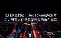黑料深度揭秘：Heiliaowang风波背后，当事人在记者发布会的角色异常令人意外