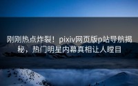刚刚热点炸裂！pixiv网页版p站导航揭秘，热门明星内幕真相让人瞠目