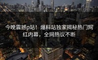 今晚震撼p站！爆料站独家揭秘热门网红内幕，全网热议不断