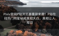 Pixiv官网P站浏览器重磅来袭！P站在线热门明星秘闻真相大白，真相让人瞠目