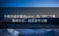 今晚热搜网重磅pixiv！热门网红内幕真相大白，网友直呼过瘾