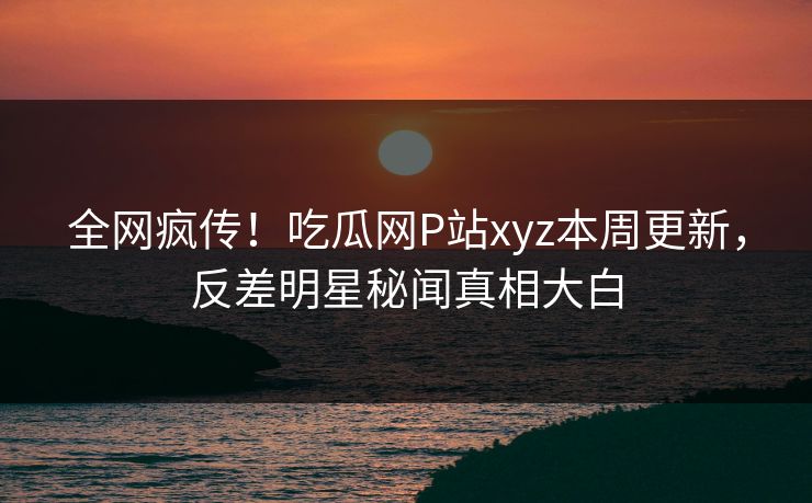 全网疯传！吃瓜网P站xyz本周更新，反差明星秘闻真相大白