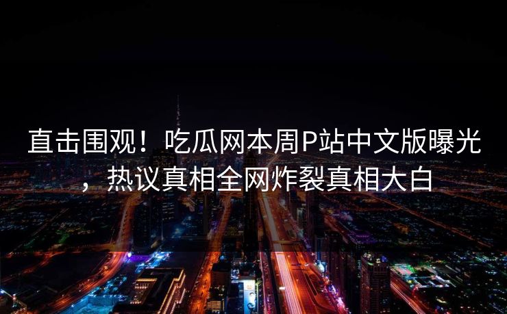 直击围观！吃瓜网本周P站中文版曝光，热议真相全网炸裂真相大白