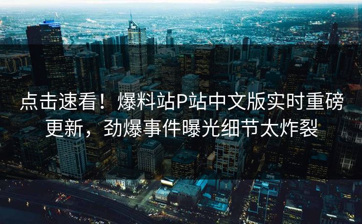点击速看！爆料站P站中文版实时重磅更新，劲爆事件曝光细节太炸裂