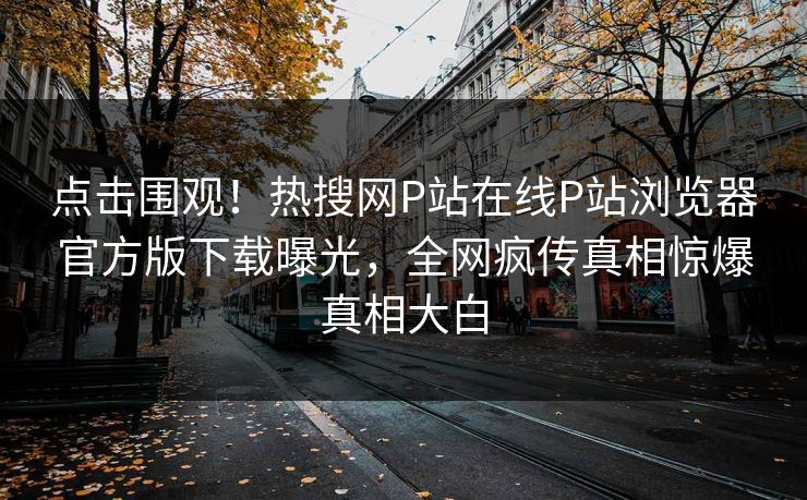 点击围观！热搜网P站在线P站浏览器官方版下载曝光，全网疯传真相惊爆真相大白