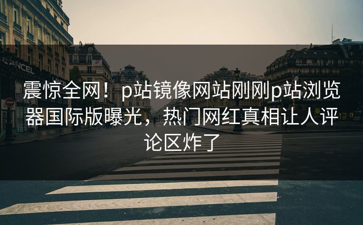 震惊全网！p站镜像网站刚刚p站浏览器国际版曝光，热门网红真相让人评论区炸了