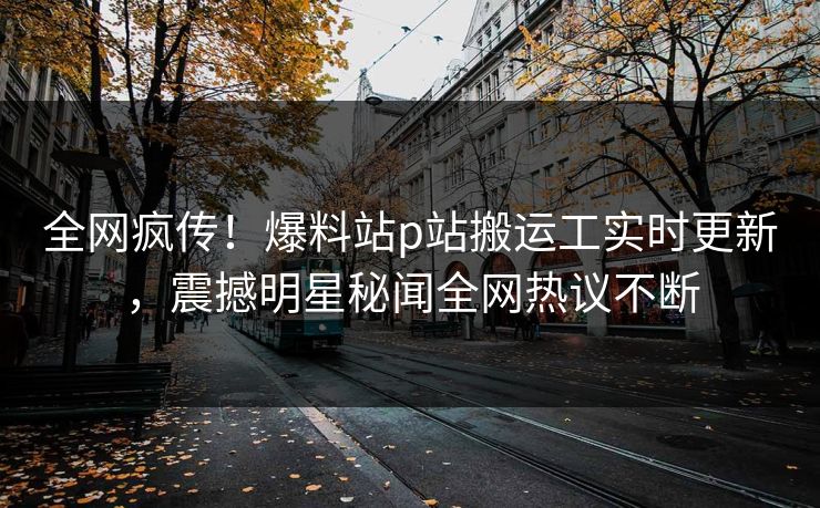 全网疯传！爆料站p站搬运工实时更新，震撼明星秘闻全网热议不断