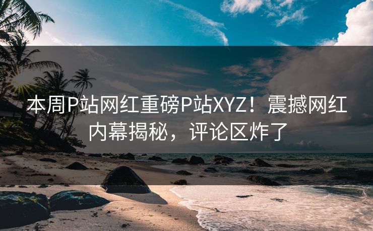 本周P站网红重磅P站XYZ！震撼网红内幕揭秘，评论区炸了