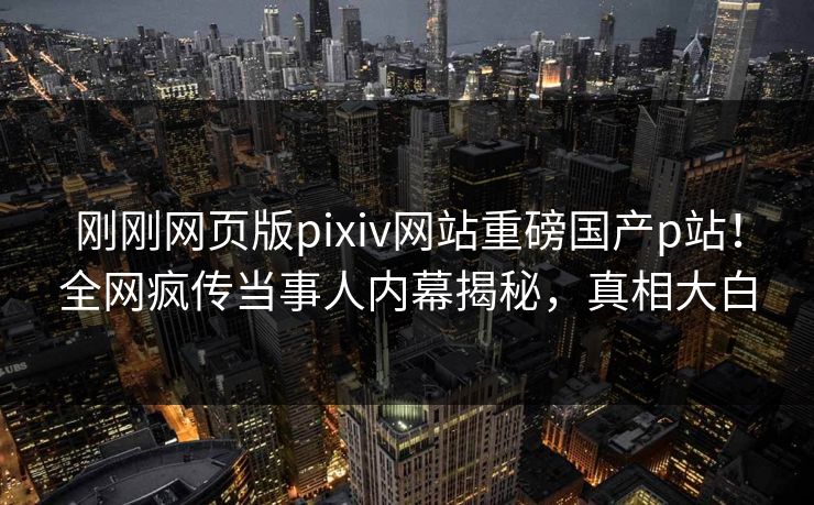 刚刚网页版pixiv网站重磅国产p站！全网疯传当事人内幕揭秘，真相大白