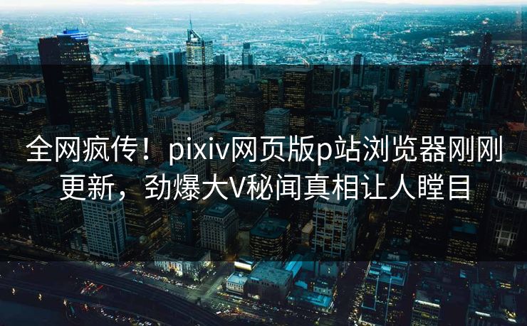 全网疯传！pixiv网页版p站浏览器刚刚更新，劲爆大V秘闻真相让人瞠目